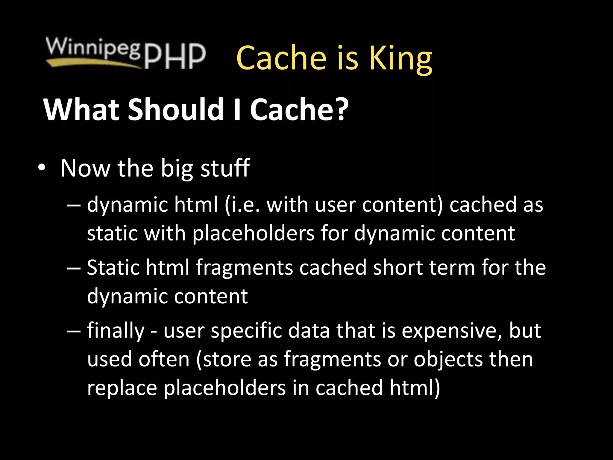 Cache is King
• Now the big stuff
– dynamic html (i.e. with user content) cached as
static with placeholders for dynamic content
– Static html fragments cached short term for the
dynamic content
– finally - user specific data that is expensive, but
used often (store as fragments or objects then
replace placeholders in cached html)
What Should I Cache?
 