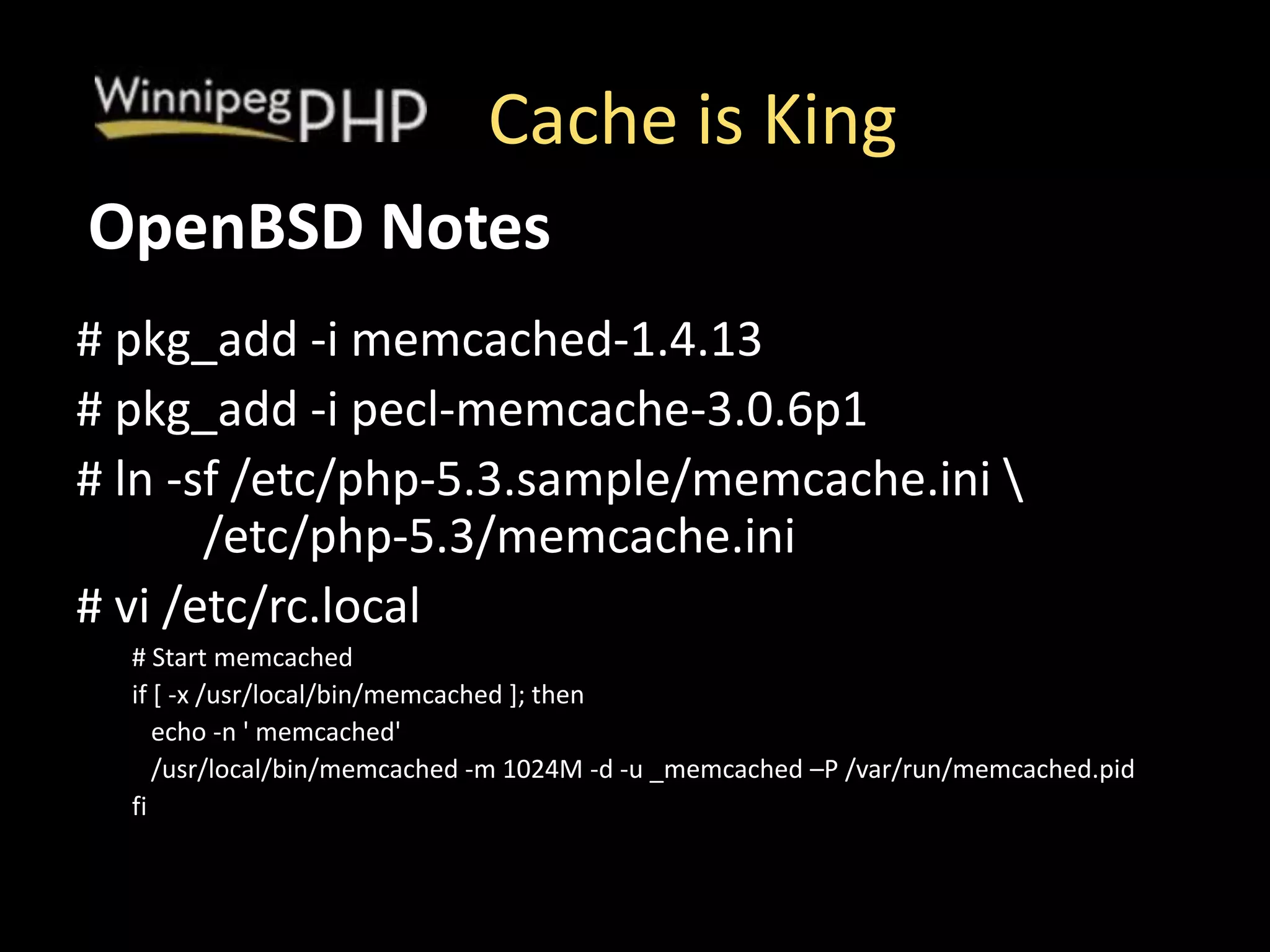 Cache is King
# pkg_add -i memcached-1.4.13
# pkg_add -i pecl-memcache-3.0.6p1
# ln -sf /etc/php-5.3.sample/memcache.ini 
/etc/php-5.3/memcache.ini
# vi /etc/rc.local
# Start memcached
if [ -x /usr/local/bin/memcached ]; then
echo -n ' memcached'
/usr/local/bin/memcached -m 1024M -d -u _memcached –P /var/run/memcached.pid
fi
OpenBSD Notes
 