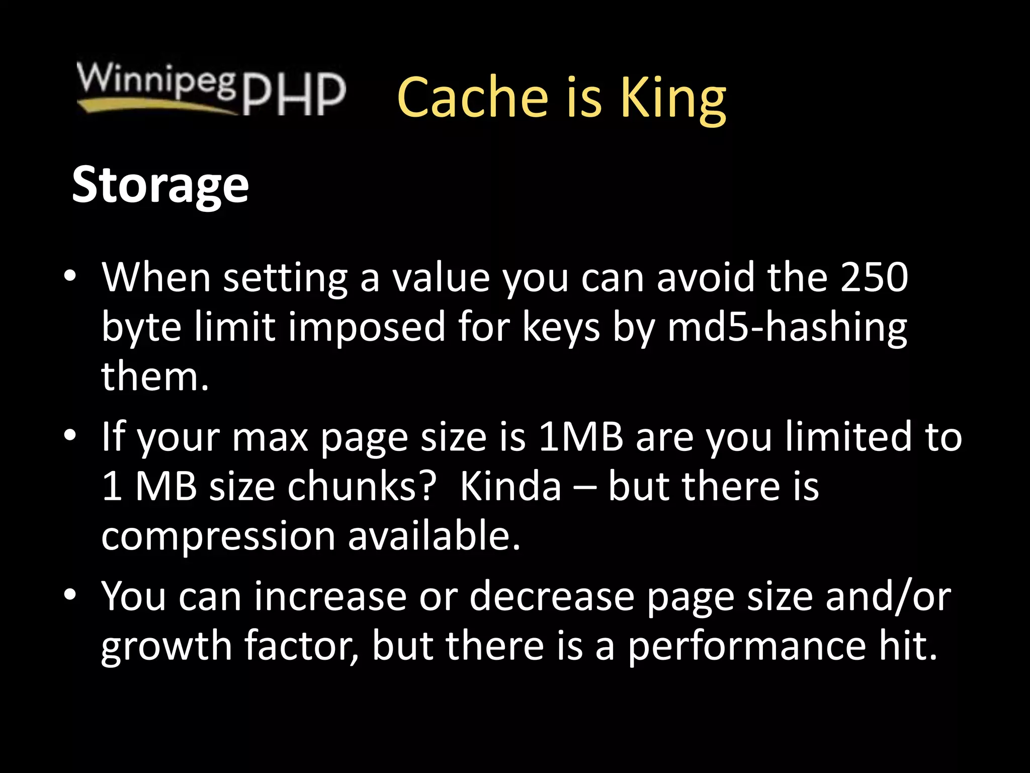 Cache is King
• When setting a value you can avoid the 250
byte limit imposed for keys by md5-hashing
them.
• If your max page size is 1MB are you limited to
1 MB size chunks? Kinda – but there is
compression available.
• You can increase or decrease page size and/or
growth factor, but there is a performance hit.
Storage
 