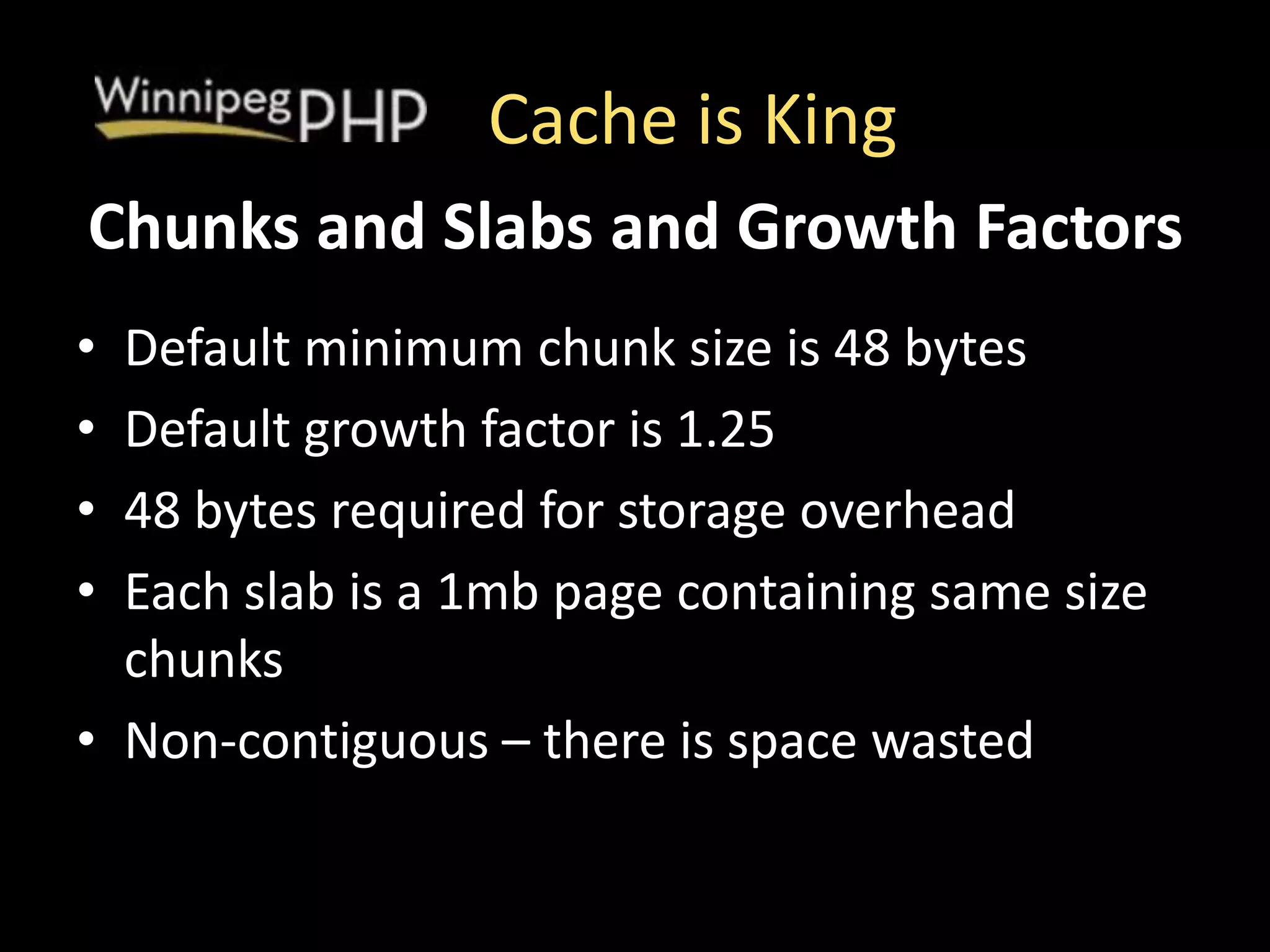 Cache is King
• Default minimum chunk size is 48 bytes
• Default growth factor is 1.25
• 48 bytes required for storage overhead
• Each slab is a 1mb page containing same size
chunks
• Non-contiguous – there is space wasted
Chunks and Slabs and Growth Factors
 