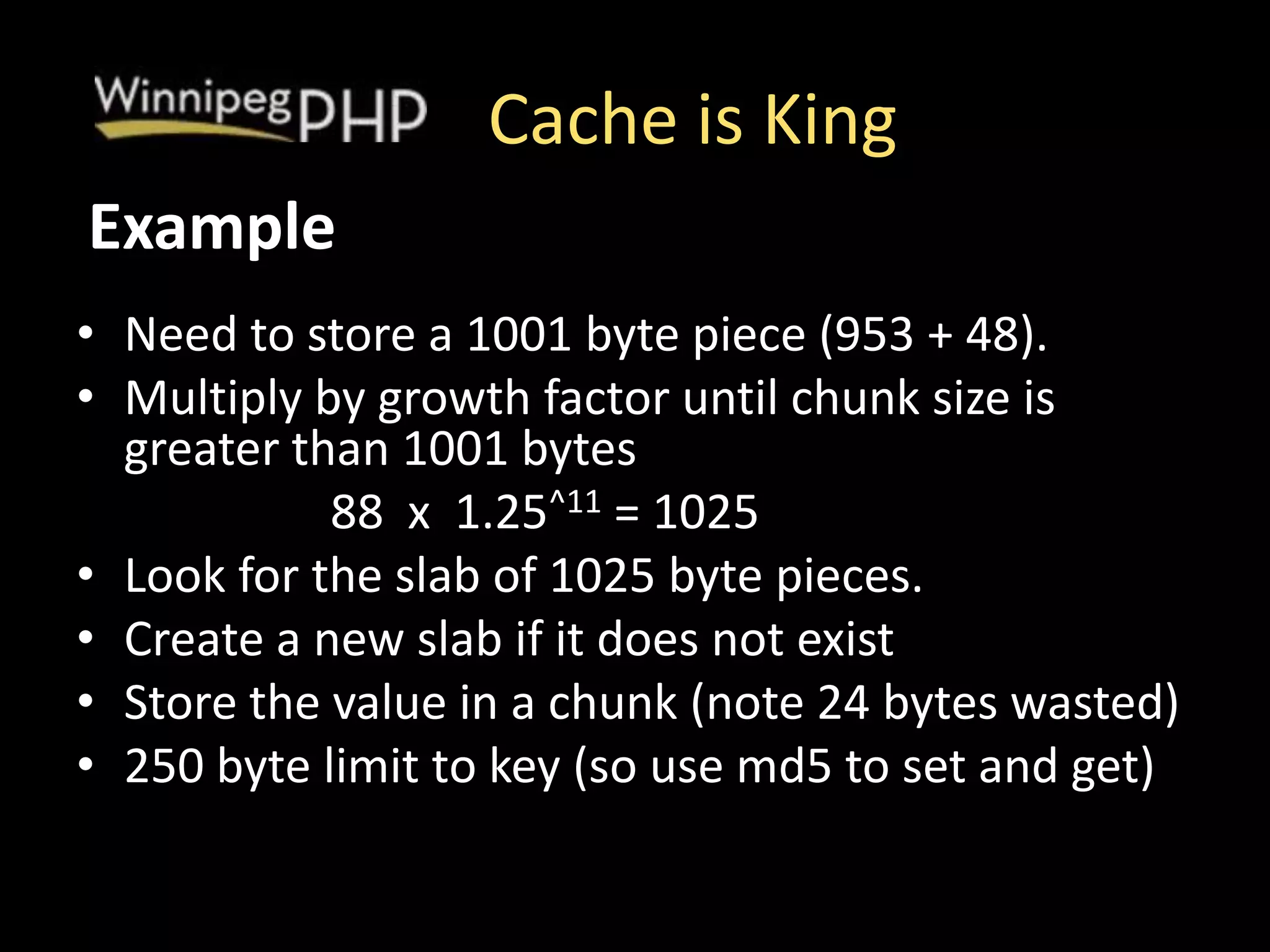 Cache is King
• Need to store a 1001 byte piece (953 + 48).
• Multiply by growth factor until chunk size is
greater than 1001 bytes
88 x 1.25^11 = 1025
• Look for the slab of 1025 byte pieces.
• Create a new slab if it does not exist
• Store the value in a chunk (note 24 bytes wasted)
• 250 byte limit to key (so use md5 to set and get)
Example
 