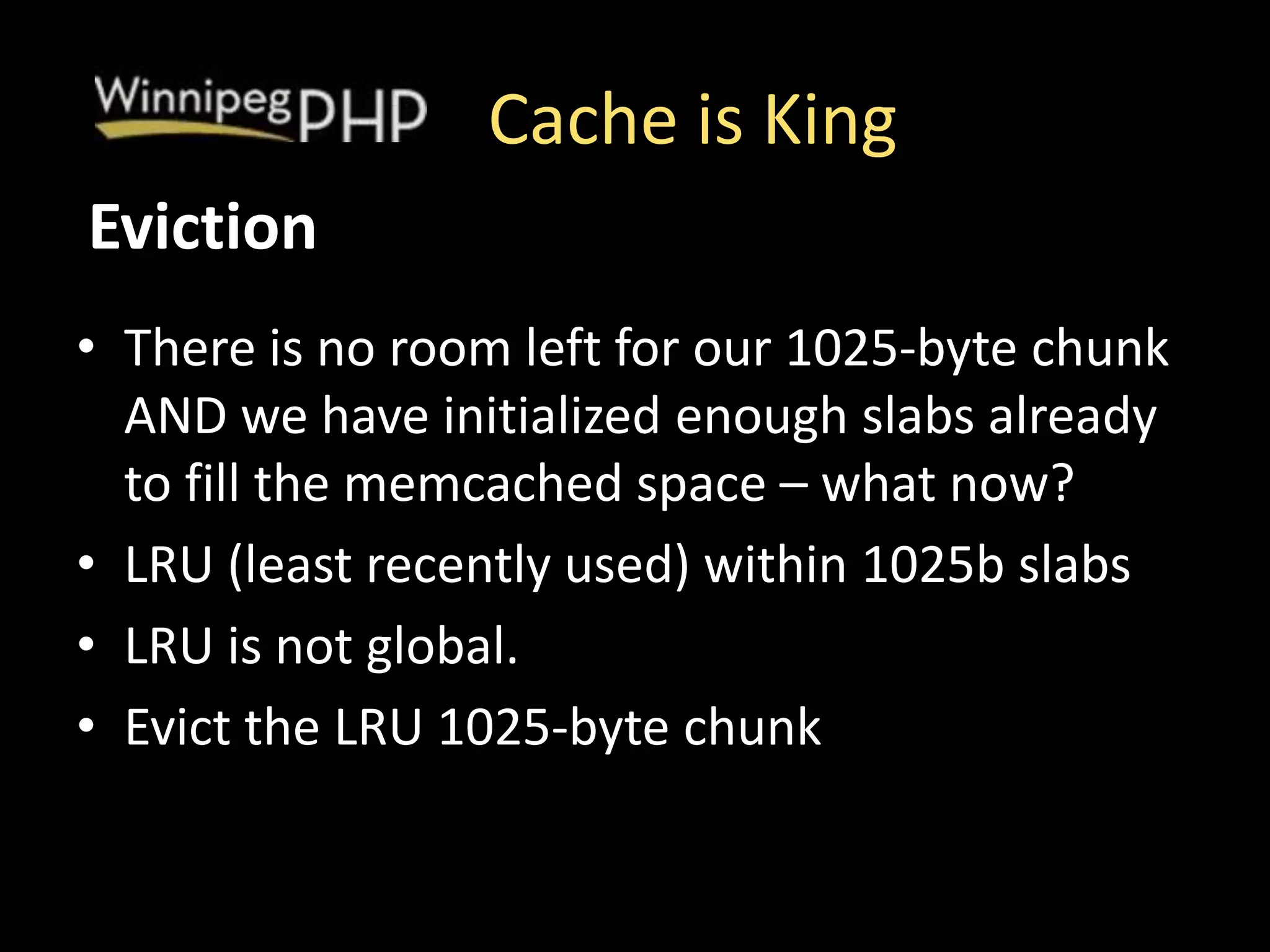 Cache is King
• There is no room left for our 1025-byte chunk
AND we have initialized enough slabs already
to fill the memcached space – what now?
• LRU (least recently used) within 1025b slabs
• LRU is not global.
• Evict the LRU 1025-byte chunk
Eviction
 