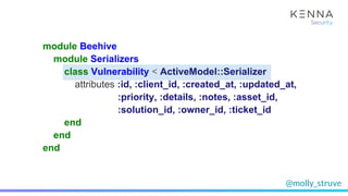 @molly_struve
module Beehive
module Serializers
class Vulnerability < ActiveModel::Serializer
attributes :id, :client_id, :created_at, :updated_at,
:priority, :details, :notes, :asset_id,
:solution_id, :owner_id, :ticket_id
end
end
end
 