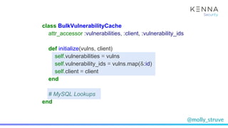 @molly_struve
class BulkVulnerabilityCache
attr_accessor :vulnerabilities, :client, :vulnerability_ids
def initialize(vulns, client)
self.vulnerabilities = vulns
self.vulnerability_ids = vulns.map(&:id)
self.client = client
end
# MySQL Lookups
end
 