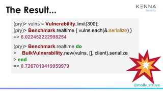 @molly_struve
The Result...
(pry)> vulns = Vulnerability.limit(300);
(pry)> Benchmark.realtime { vulns.each(&:serialize) }
=> 6.022452222998254
(pry)> Benchmark.realtime do
> BulkVulnerability.new(vulns, [], client).serialize
> end
=> 0.7267019419959979
 