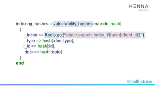 @molly_struve
indexing_hashes = vulnerability_hashes.map do |hash|
{
:_index => Redis.get(“elasticsearch_index_#{hash[:client_id]}”)
:_type => hash[:doc_type],
:_id => hash[:id],
:data => hash[:data]
}
end
 