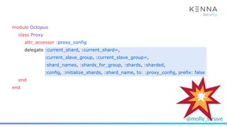 @molly_struve
module Octopus
class Proxy
attr_accessor :proxy_config
delegate :current_shard, :current_shard=,
:current_slave_group, :current_slave_group=,
:shard_names, :shards_for_group, :shards, :sharded,
:config, :initialize_shards, :shard_name, to: :proxy_config, prefix: false
end
end
 