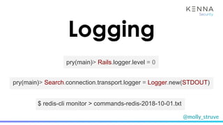 @molly_struve
Logging
pry(main)> Rails.logger.level = 0
$ redis-cli monitor > commands-redis-2018-10-01.txt
pry(main)> Search.connection.transport.logger = Logger.new(STDOUT)
 