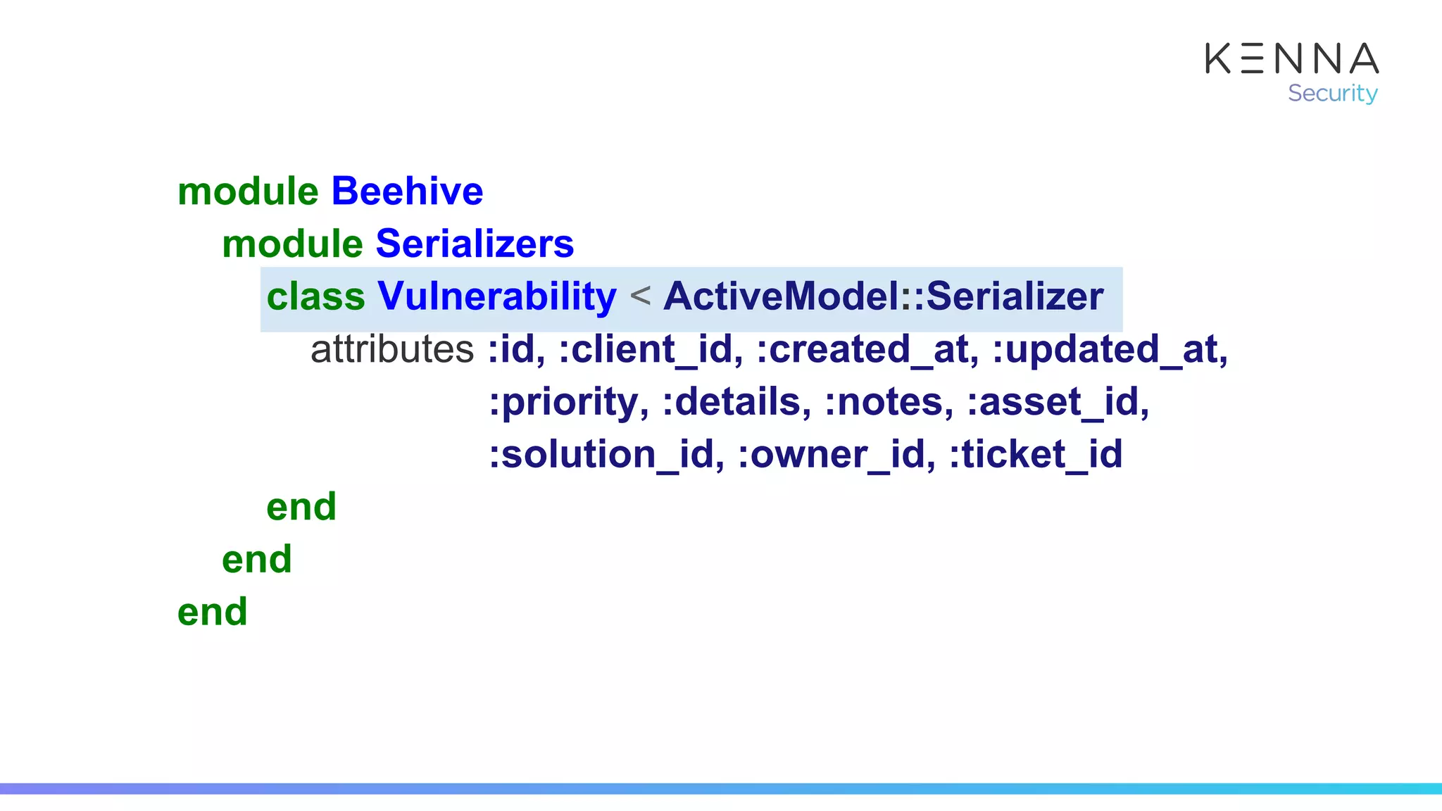 module Beehive
module Serializers
class Vulnerability < ActiveModel::Serializer
attributes :id, :client_id, :created_at, :updated_at,
:priority, :details, :notes, :asset_id,
:solution_id, :owner_id, :ticket_id
end
end
end
 