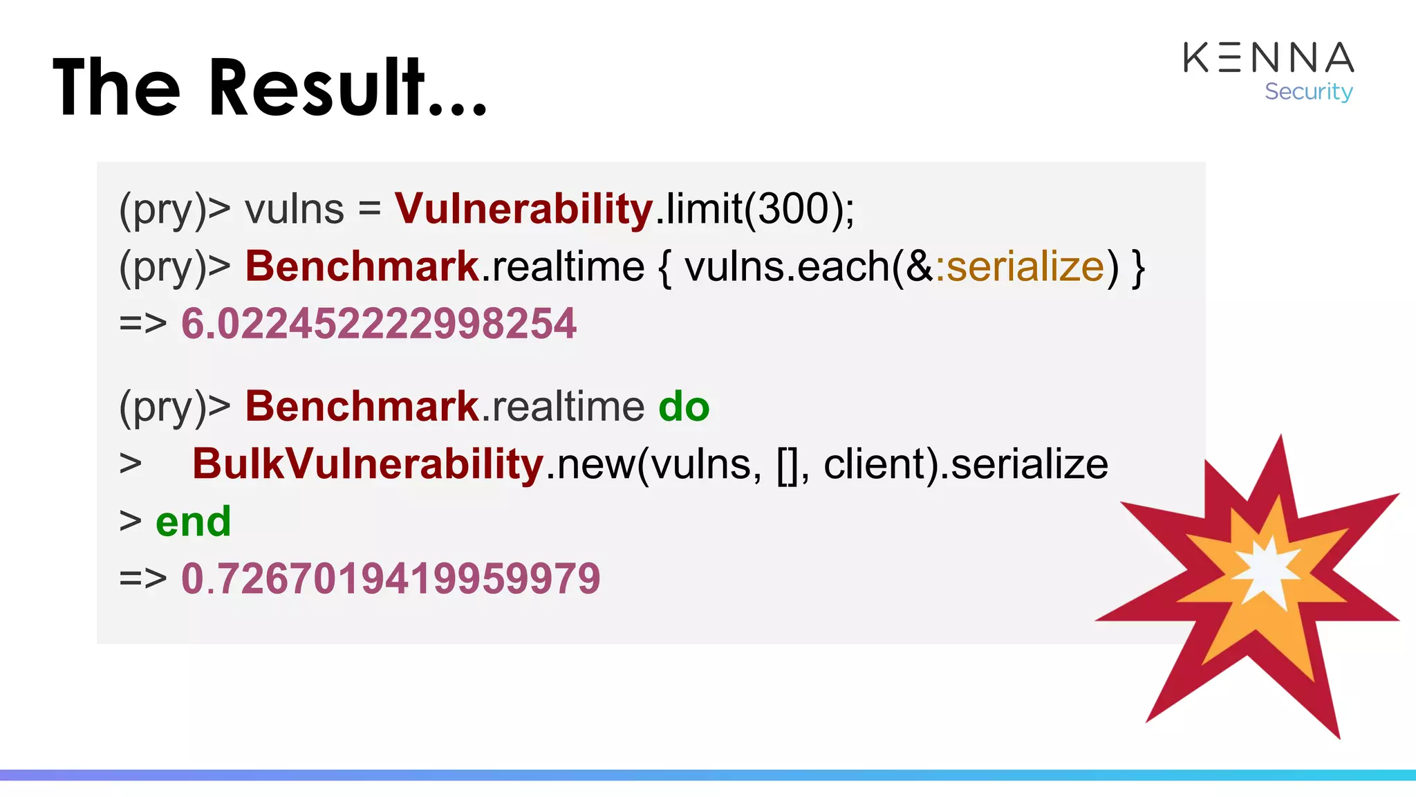 The Result...
(pry)> vulns = Vulnerability.limit(300);
(pry)> Benchmark.realtime { vulns.each(&:serialize) }
=> 6.022452222998254
(pry)> Benchmark.realtime do
> BulkVulnerability.new(vulns, [], client).serialize
> end
=> 0.7267019419959979
 