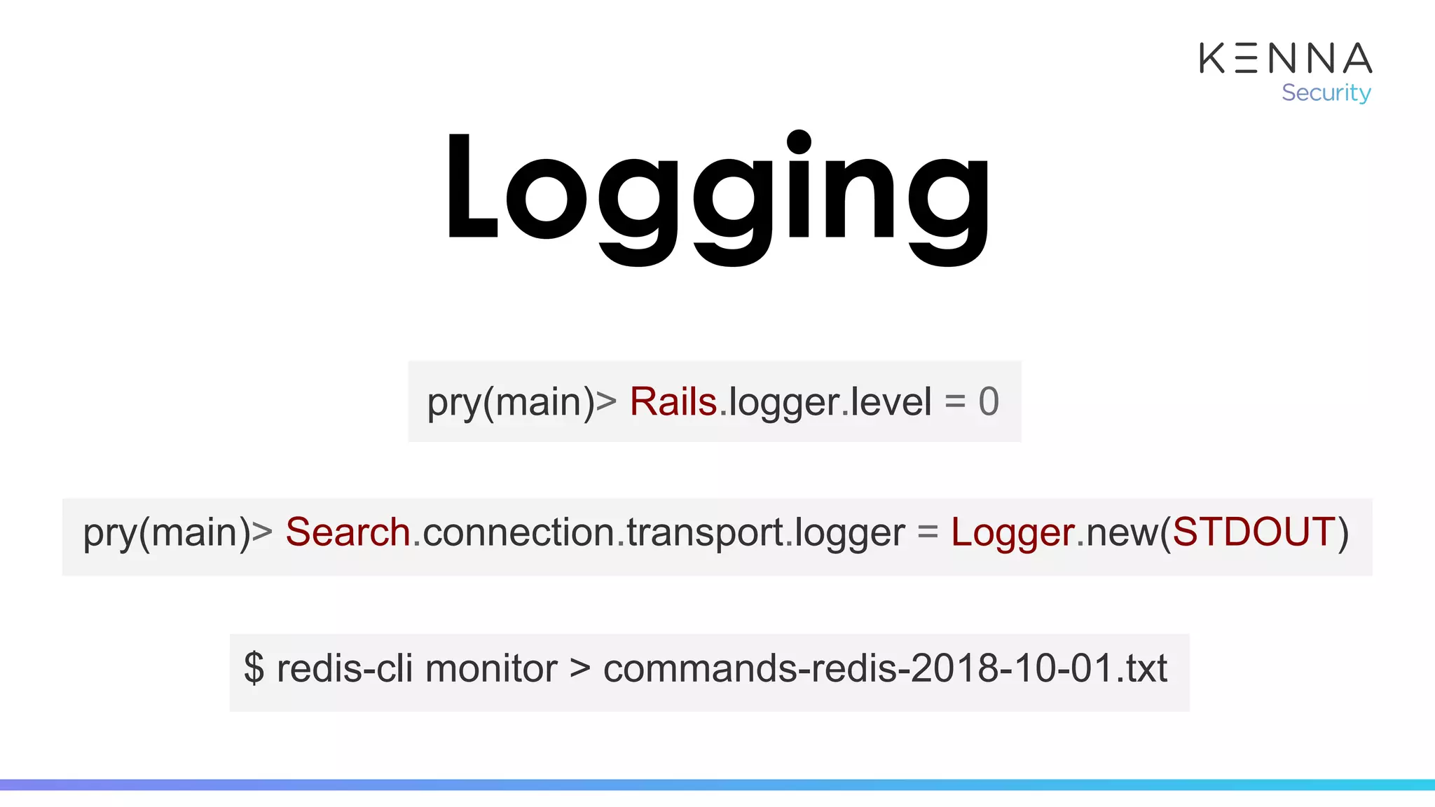 Logging
pry(main)> Rails.logger.level = 0
$ redis-cli monitor > commands-redis-2018-10-01.txt
pry(main)> Search.connection.transport.logger = Logger.new(STDOUT)
 