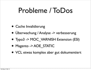 Probleme / ToDos

                     • Cache Invalidierung
                     • Überwachung / Analyse -> verbesserung
                     • Typo3 -> MOC_VARNISH Extension (ESI)
                     • Magento -> AOE_STATIC
                     • VCL etwas komplex aber gut dokumentiert

Sonntag, 6. Mai 12
 