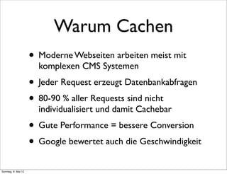 Warum Cachen
                     • Moderne Webseiten arbeiten meist mit
                       komplexen CMS Systemen
                     • Jeder Request erzeugt Datenbankabfragen
                     • 80-90 % aller Requests sind nicht
                       individualisiert und damit Cachebar
                     • Gute Performance = bessere Conversion
                     • Google bewertet auch die Geschwindigkeit
Sonntag, 6. Mai 12
 
