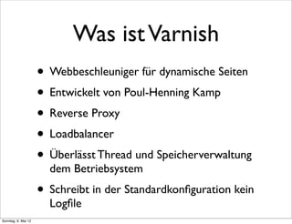 Was ist Varnish
                     • Webbeschleuniger für dynamische Seiten
                     • Entwickelt von Poul-Henning Kamp
                     • Reverse Proxy
                     • Loadbalancer
                     • Überlässt Thread und Speicherverwaltung
                       dem Betriebsystem
                     • Schreibt in der Standardkonﬁguration kein
                       Logﬁle
Sonntag, 6. Mai 12
 
