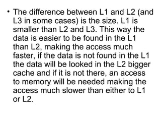 The difference between L1 and L2 (and L3 in some cases) is the size. L1 is smaller than L2 and L3. This way the data is easier to be found in the L1 than L2, making the access much faster, if the data is not found in the L1 the data will be looked in the L2 bigger cache and if it is not there, an access to memory will be needed making the access much slower than either to L1 or L2 .  