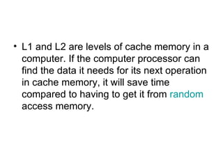 L1 and L2 are levels of cache memory in a computer. If the computer processor can find the data it needs for its next operation in cache memory, it will save time compared to having to get it from  random  access memory.  