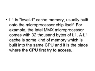L1 is "level-1" cache memory, usually built onto the microprocessor chip itself. For example, the Intel MMX microprocessor comes with 32 thousand bytes of L1. A L1 cache is some kind of memory which is built into the same CPU and it is the place where the CPU first try to access.  