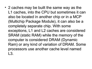 2 caches may be built the same way as the L1 caches, into the CPU but sometimes it can also be located in another chip or in a MCP (Multichip Package Module), it can also be a completely separate chip. With some exceptions, L1 and L2 caches are considered SRAM (static RAM) while the memory of the computer is considered DRAM (Dynamic Ram) or any kind of variation of DRAM. Some processors use another cache level named L3.  