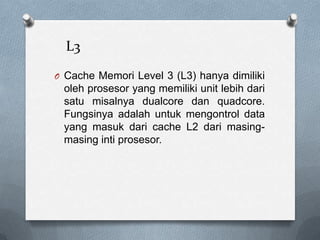 L3
O Cache Memori Level 3 (L3) hanya dimiliki
 oleh prosesor yang memiliki unit lebih dari
 satu misalnya dualcore dan quadcore.
 Fungsinya adalah untuk mengontrol data
 yang masuk dari cache L2 dari masing-
 masing inti prosesor.
 