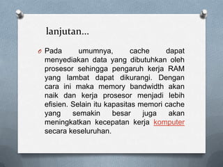 lanjutan...
O Pada      umumnya,         cache    dapat
 menyediakan data yang dibutuhkan oleh
 prosesor sehingga pengaruh kerja RAM
 yang lambat dapat dikurangi. Dengan
 cara ini maka memory bandwidth akan
 naik dan kerja prosesor menjadi lebih
 efisien. Selain itu kapasitas memori cache
 yang     semakin      besar    juga   akan
 meningkatkan kecepatan kerja komputer
 secara keseluruhan.
 