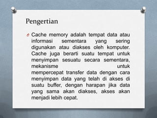 Pengertian
O Cache memory adalah tempat data atau
 informasi    sementara   yang    sering
 digunakan atau diakses oleh komputer.
 Cache juga berarti suatu tempat untuk
 menyimpan sesuatu secara sementara,
 mekanisme                         untuk
 mempercepat transfer data dengan cara
 menyimpan data yang telah di akses di
 suatu buffer, dengan harapan jika data
 yang sama akan diakses, akses akan
 menjadi lebih cepat.
 