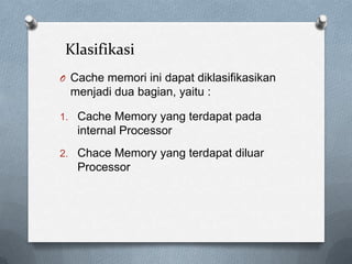 Klasifikasi
O Cache memori ini dapat diklasifikasikan
  menjadi dua bagian, yaitu :

1. Cache Memory yang terdapat pada
   internal Processor
2. Chace Memory yang terdapat diluar
   Processor
 