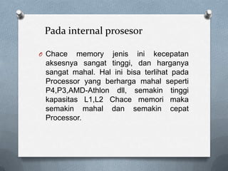 Pada internal prosesor

O Chace   memory jenis ini kecepatan
 aksesnya sangat tinggi, dan harganya
 sangat mahal. Hal ini bisa terlihat pada
 Processor yang berharga mahal seperti
 P4,P3,AMD-Athlon dll, semakin tinggi
 kapasitas L1,L2 Chace memori maka
 semakin mahal dan semakin cepat
 Processor.
 