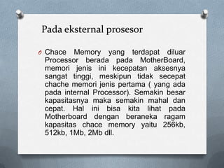 Pada eksternal prosesor

O Chace  Memory yang terdapat diluar
 Processor berada pada MotherBoard,
 memori jenis ini kecepatan aksesnya
 sangat tinggi, meskipun tidak secepat
 chache memori jenis pertama ( yang ada
 pada internal Processor). Semakin besar
 kapasitasnya maka semakin mahal dan
 cepat. Hal ini bisa kita lihat pada
 Motherboard dengan beraneka ragam
 kapasitas chace memory yaitu 256kb,
 512kb, 1Mb, 2Mb dll.
 