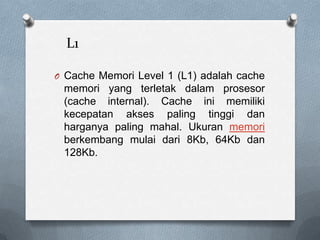 L1

O Cache Memori Level 1 (L1) adalah cache
 memori yang terletak dalam prosesor
 (cache internal). Cache ini memiliki
 kecepatan akses paling tinggi dan
 harganya paling mahal. Ukuran memori
 berkembang mulai dari 8Kb, 64Kb dan
 128Kb.
 