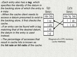 oEach entry also has a Diagramwhich memory cache
tag, of a CPU
specifies the identity of the datum in
the backing store of which the entry is
a copy.
oWhen the cache client needs to
access a datum presumed to exist in
the backing store, it first checks the
cache.
oIf an entry can be found with a tag
matching that of the desired datum,
the datum in the entry is used
instead.
cache
oThe percentage of accesses that Diagram of a CPU memory
result in cache hits is known as cache memory cache
the hit rate or hit ratio of the cache.
percentage of accesses that result in cache hits is known as the hit rate or hit ratio of the cache.