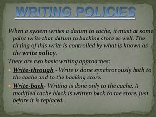 When a system writes a datum to cache, it must at some
point write that datum to backing store as well. The
timing of this write is controlled by what is known as
the write policy.
There are two basic writing approaches:
Write-through - Write is done synchronously both to
the cache and to the backing store.
Write-back- Writing is done only to the cache. A
modified cache block is written back to the store, just
before it is replaced.