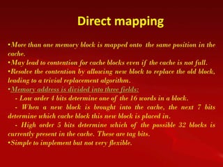 Direct mapping
•More than one memory block is mapped onto the same position in the
cache.
•May lead to contention for cache blocks even if the cache is not full.
•Resolve the contention by allowing new block to replace the old block,
leading to a trivial replacement algorithm.
•Memory address is divided into three fields:
   - Low order 4 bits determine one of the 16 words in a block.
   - When a new block is brought into the cache, the next 7 bits
determine which cache block this new block is placed in.
   - High order 5 bits determine which of the possible 32 blocks is
currently present in the cache. These are tag bits.
•Simple to implement but not very flexible.
 