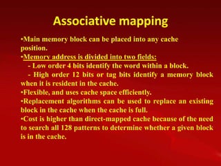 Associative mapping
•Main memory block can be placed into any cache
position.
•Memory address is divided into two fields:
   - Low order 4 bits identify the word within a block.
   - High order 12 bits or tag bits identify a memory block
when it is resident in the cache.
•Flexible, and uses cache space efficiently.
•Replacement algorithms can be used to replace an existing
block in the cache when the cache is full.
•Cost is higher than direct-mapped cache because of the need
to search all 128 patterns to determine whether a given block
is in the cache.
 