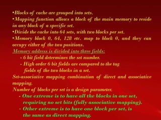 •Blocks of cache are grouped into sets.
•Mapping function allows a block of the main memory to reside
in any block of a specific set.
•Divide the cache into 64 sets, with two blocks per set.
•Memory block 0, 64, 128 etc. map to block 0, and they can
occupy either of the two positions.
Memory address is divided into three fields:
    - 6 bit field determines the set number.
    - High order 6 bit fields are compared to the tag
       fields of the two blocks in a set.
Set-associative mapping combination of direct and associative
mapping.
Number of blocks per set is a design parameter.
   - One extreme is to have all the blocks in one set,
      requiring no set bits (fully associative mapping).
   - Other extreme is to have one block per set, is
      the same as direct mapping.
 
