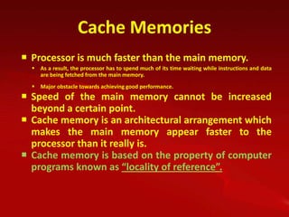 Cache Memories
 Processor is much faster than the main memory.
   As a result, the processor has to spend much of its time waiting while instructions and data
    are being fetched from the main memory.
   Major obstacle towards achieving good performance.
 Speed of the main memory cannot be increased
  beyond a certain point.
 Cache memory is an architectural arrangement which
  makes the main memory appear faster to the
  processor than it really is.
 Cache memory is based on the property of computer
  programs known as “locality of reference”.
 