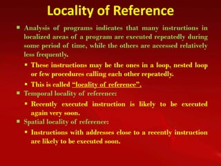 Locality of Reference
 Analysis of programs indicates that many instructions in
  localized areas of a program are executed repeatedly during
  some period of time, while the others are accessed relatively
  less frequently.
   These instructions may be the ones in a loop, nested loop
     or few procedures calling each other repeatedly.
   This is called “locality of reference”.
 Temporal locality of reference:
   Recently executed instruction is likely to be executed
     again very soon.
 Spatial locality of reference:
   Instructions with addresses close to a recently instruction
     are likely to be executed soon.
 