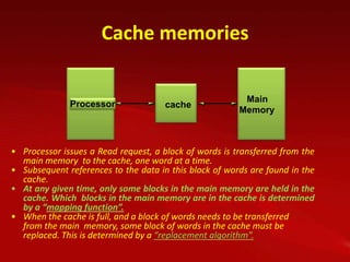 Cache memories

                                                          Main
                                                         Main
              Processor               Cache
                                      cache              memory
                                                        Memory



• Processor issues a Read request, a block of words is transferred from the
  main memory to the cache, one word at a time.
• Subsequent references to the data in this block of words are found in the
  cache.
• At any given time, only some blocks in the main memory are held in the
  cache. Which blocks in the main memory are in the cache is determined
  by a “mapping function”.
• When the cache is full, and a block of words needs to be transferred
  from the main memory, some block of words in the cache must be
  replaced. This is determined by a “replacement algorithm”.
 