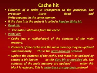 Cache hit
• Existence of a cache is transparent to the processor. The
  processor                issues               Read                and
  Write requests in the same manner.
• If the data is in the cache it is called a Read or Write hit.
• Read hit:
   The data is obtained from the cache.
• Write hit:
   Cache has a replica(copy) of the contents of the main
     memory.
   Contents of the cache and the main memory may be updated
     simultaneously.      This is the write-through protocol.
   Update the contents of the cache, and mark it as updated by
     setting a bit known          as the dirty bit or modified bit. The
     contents of the main memory are updated                 when this
     block is replaced. This is write-back or copy-back protocol.
 