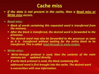 Cache miss
• If the data is not present in the cache, then a Read miss or
  Write miss occurs.
• Read miss:
   Block of words containing this requested word is transferred from
    the memory.
   After the block is transferred, the desired word is forwarded to the
    processor.
   The desired word may also be forwarded to the processor as soon
    as it is transferred without waiting for the entire block to be
    transferred. This is called load-through or early-restart.

• Write-miss:
   Write-through protocol is used, then the contents of the main
    memory are updated directly.
   If write-back protocol is used, the block containing the
    addressed word is first brought into the cache. The desired word
    is overwritten with new information.
 