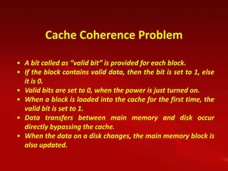 Cache Coherence Problem

• A bit called as “valid bit” is provided for each block.
• If the block contains valid data, then the bit is set to 1, else
  it is 0.
• Valid bits are set to 0, when the power is just turned on.
• When a block is loaded into the cache for the first time, the
  valid bit is set to 1.
• Data transfers between main memory and disk occur
  directly bypassing the cache.
• When the data on a disk changes, the main memory block is
  also updated.
 