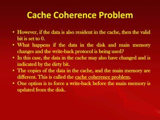 Cache Coherence Problem
• However, if the data is also resident in the cache, then the valid
  bit is set to 0.
• What happens if the data in the disk and main memory
  changes and the write-back protocol is being used?
• In this case, the data in the cache may also have changed and is
  indicated by the dirty bit.
• The copies of the data in the cache, and the main memory are
  different. This is called the cache coherence problem.
• One option is to force a write-back before the main memory is
  updated from the disk.
 