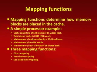 Mapping functions
 Mapping functions determine how memory
  blocks are placed in the cache.
 A simple processor example:
    Cache consisting of 128 blocks of 16 words each.
    Total size of cache is 2048 (2K) words.
    Main memory is addressable by a 16-bit address.
    Main memory has 64K words.
    Main memory has 4K blocks of 16 words each.
 Three mapping functions:
  Direct mapping
  Associative mapping
  Set-associative mapping.
 