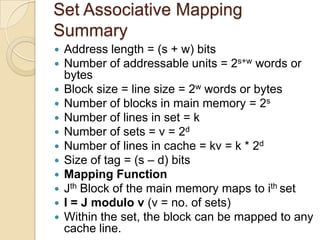 Set Associative Mapping
Summary
 Address length = (s + w) bits
 Number of addressable units = 2s+w words or
bytes
 Block size = line size = 2w words or bytes
 Number of blocks in main memory = 2s
 Number of lines in set = k
 Number of sets = v = 2d
 Number of lines in cache = kv = k * 2d
 Size of tag = (s – d) bits
 Mapping Function
 Jth Block of the main memory maps to ith set
 I = J modulo v (v = no. of sets)
 Within the set, the block can be mapped to any
cache line.
 
