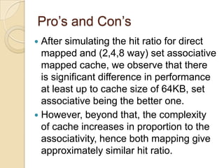 Pro’s and Con’s
 After simulating the hit ratio for direct
mapped and (2,4,8 way) set associative
mapped cache, we observe that there
is significant difference in performance
at least up to cache size of 64KB, set
associative being the better one.
 However, beyond that, the complexity
of cache increases in proportion to the
associativity, hence both mapping give
approximately similar hit ratio.
 