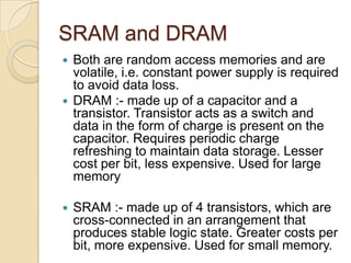 SRAM and DRAM
 Both are random access memories and are
volatile, i.e. constant power supply is required
to avoid data loss.
 DRAM :- made up of a capacitor and a
transistor. Transistor acts as a switch and
data in the form of charge is present on the
capacitor. Requires periodic charge
refreshing to maintain data storage. Lesser
cost per bit, less expensive. Used for large
memory
 SRAM :- made up of 4 transistors, which are
cross-connected in an arrangement that
produces stable logic state. Greater costs per
bit, more expensive. Used for small memory.
 