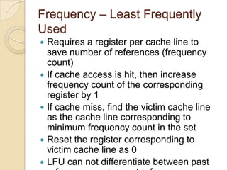 Frequency – Least Frequently
Used
 Requires a register per cache line to
save number of references (frequency
count)
 If cache access is hit, then increase
frequency count of the corresponding
register by 1
 If cache miss, find the victim cache line
as the cache line corresponding to
minimum frequency count in the set
 Reset the register corresponding to
victim cache line as 0
 LFU can not differentiate between past
 