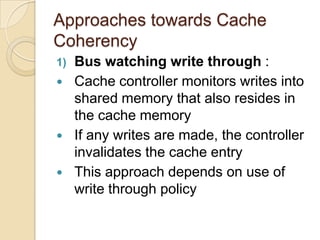 Approaches towards Cache
Coherency
1) Bus watching write through :
 Cache controller monitors writes into
shared memory that also resides in
the cache memory
 If any writes are made, the controller
invalidates the cache entry
 This approach depends on use of
write through policy
 