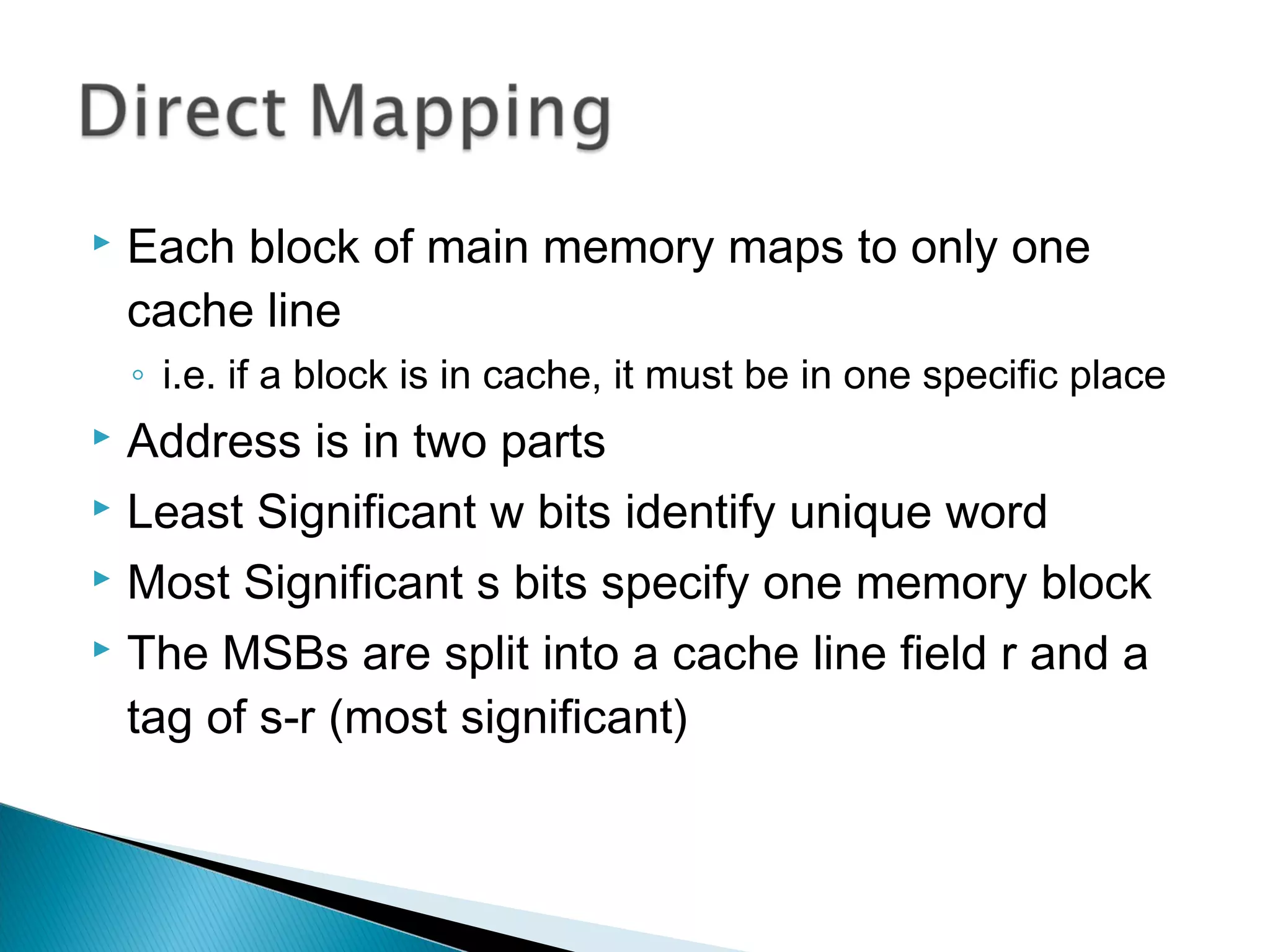 

Each block of main memory maps to only one
cache line
◦ i.e. if a block is in cache, it must be in one specific place

Address is in two parts
 Least Significant w bits identify unique word
 Most Significant s bits specify one memory block
 The MSBs are split into a cache line field r and a
tag of s-r (most significant)


 