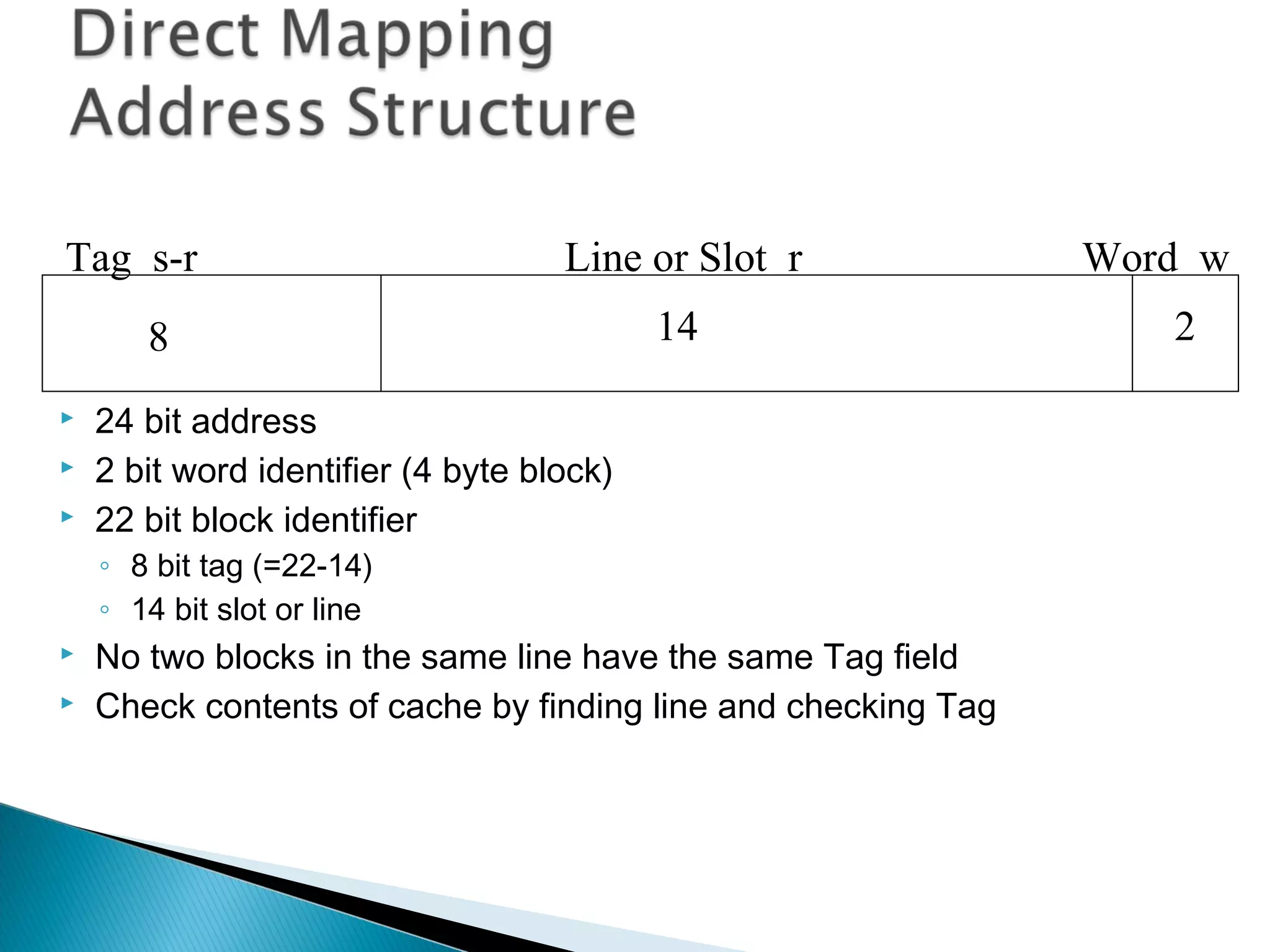Tag s-r

Line or Slot r

8




14

24 bit address
2 bit word identifier (4 byte block)
22 bit block identifier
◦ 8 bit tag (=22-14)
◦ 14 bit slot or line




No two blocks in the same line have the same Tag field
Check contents of cache by finding line and checking Tag

Word w
2

 