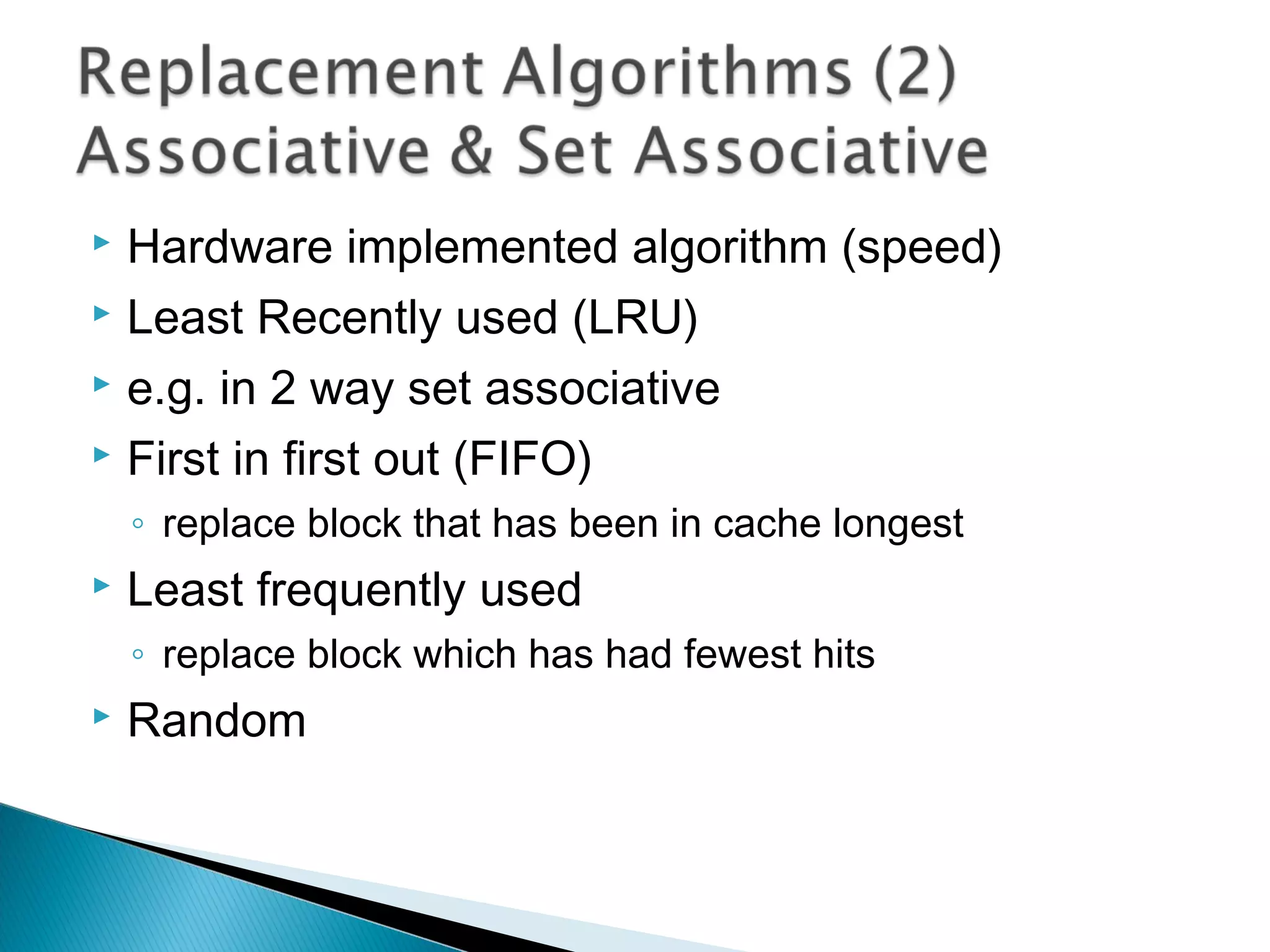 Hardware implemented algorithm (speed)
 Least Recently used (LRU)
 e.g. in 2 way set associative
 First in first out (FIFO)


◦ replace block that has been in cache longest


Least frequently used
◦ replace block which has had fewest hits



Random

 